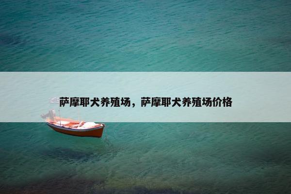 萨摩耶犬养殖场，萨摩耶犬养殖场价格