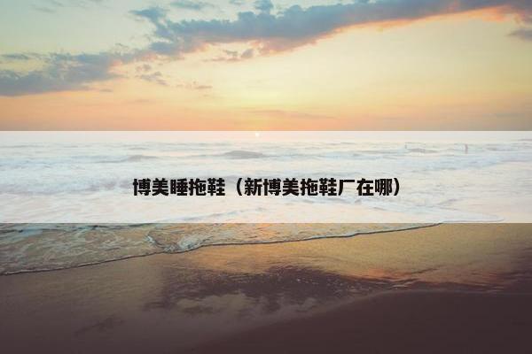 博美睡拖鞋（新博美拖鞋厂在哪）