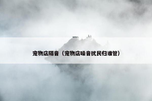宠物店隔音（宠物店噪音扰民归谁管）