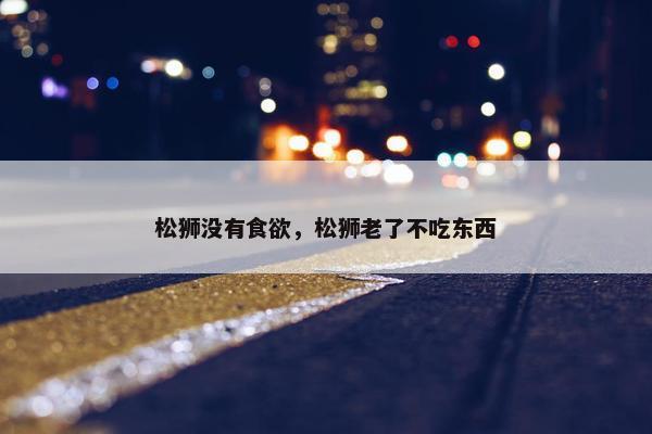 松狮没有食欲，松狮老了不吃东西