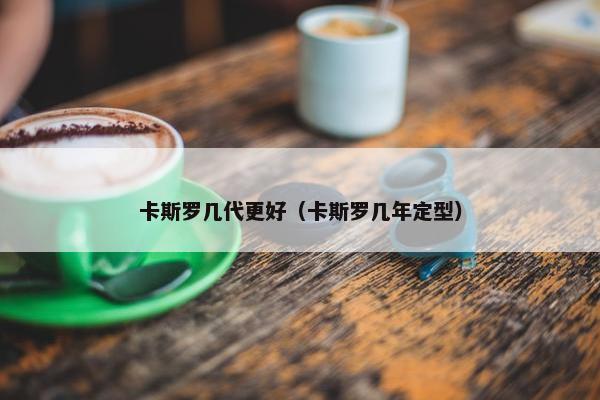 卡斯罗几代更好（卡斯罗几年定型）