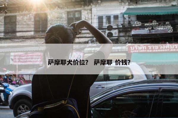 萨摩耶犬价位？ 萨摩耶 价钱？