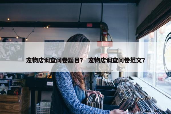 宠物店调查问卷题目？ 宠物店调查问卷范文？