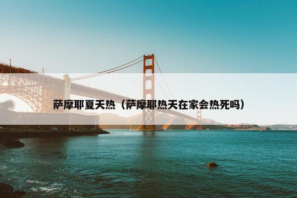 萨摩耶夏天热（萨摩耶热天在家会热死吗）