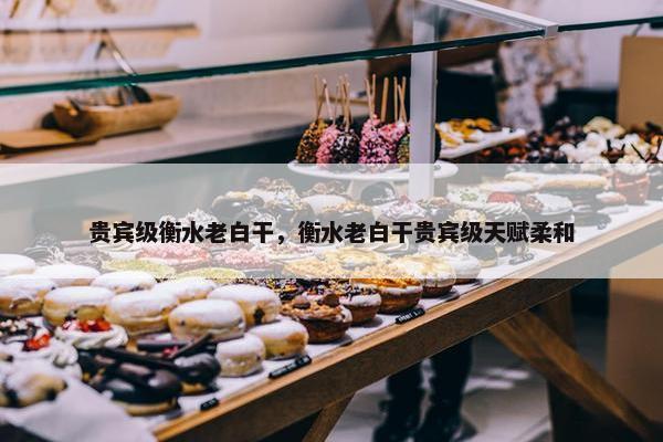 贵宾级衡水老白干，衡水老白干贵宾级天赋柔和