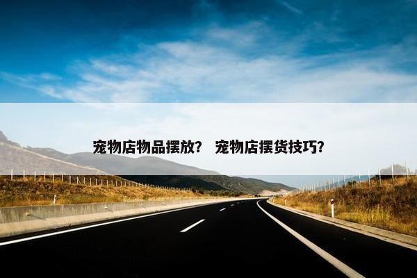 宠物店物品摆放？ 宠物店摆货技巧？