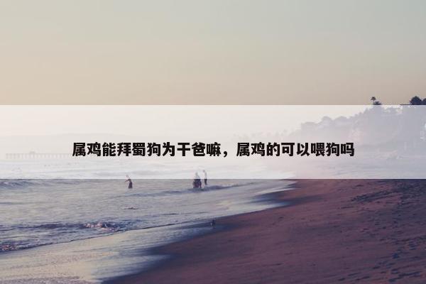 属鸡能拜蜀狗为干爸嘛，属鸡的可以喂狗吗