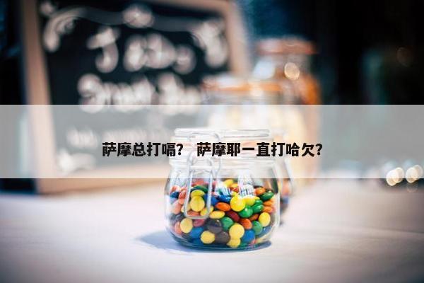 萨摩总打嗝？ 萨摩耶一直打哈欠？