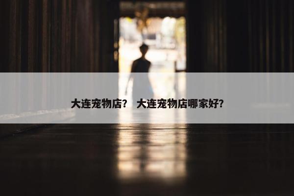 大连宠物店？ 大连宠物店哪家好？