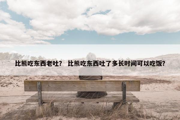 比熊吃东西老吐？ 比熊吃东西吐了多长时间可以吃饭？