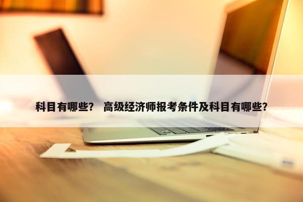 科目有哪些？ 高级经济师报考条件及科目有哪些？