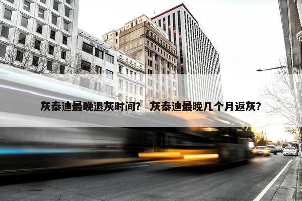 灰泰迪最晚退灰时间？ 灰泰迪最晚几个月返灰？