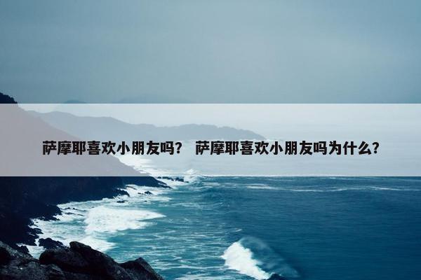萨摩耶喜欢小朋友吗？ 萨摩耶喜欢小朋友吗为什么？