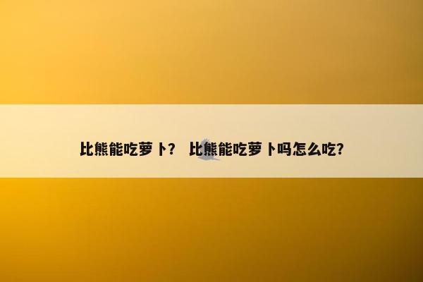 比熊能吃萝卜？ 比熊能吃萝卜吗怎么吃？