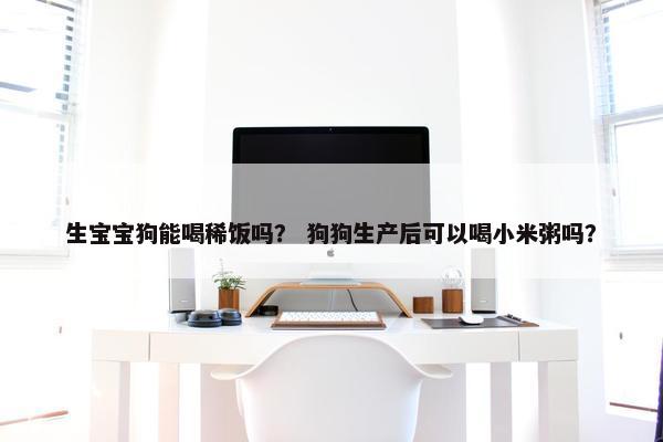 生宝宝狗能喝稀饭吗？ 狗狗生产后可以喝小米粥吗？