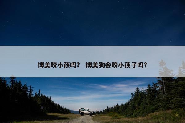 博美咬小孩吗？ 博美狗会咬小孩子吗？