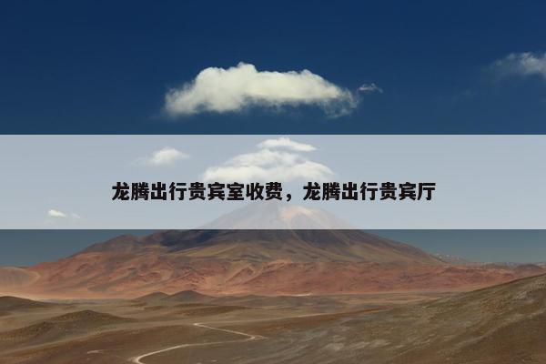 龙腾出行贵宾室收费，龙腾出行贵宾厅