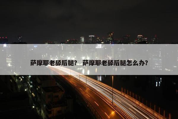 萨摩耶老舔后腿？ 萨摩耶老舔后腿怎么办？
