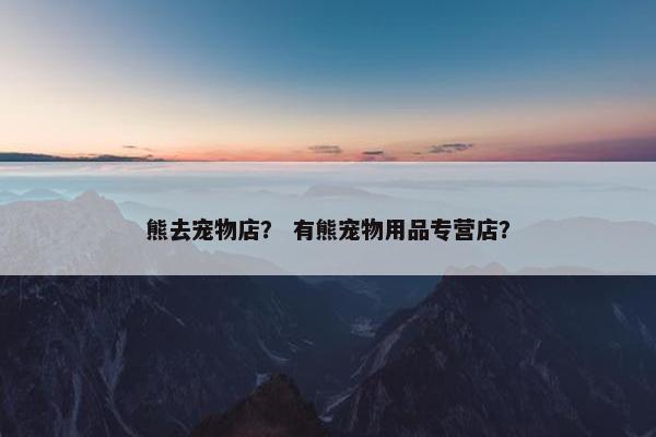 熊去宠物店？ 有熊宠物用品专营店？