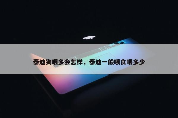 泰迪狗喂多会怎样，泰迪一般喂食喂多少