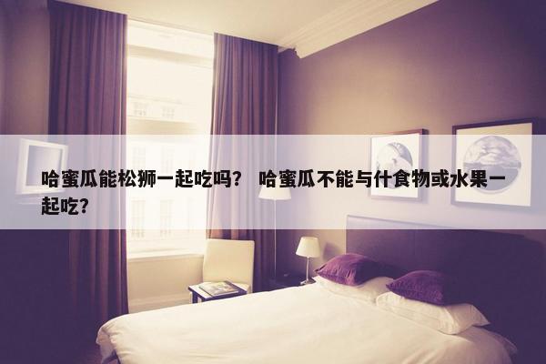 哈蜜瓜能松狮一起吃吗？ 哈蜜瓜不能与什食物或水果一起吃？