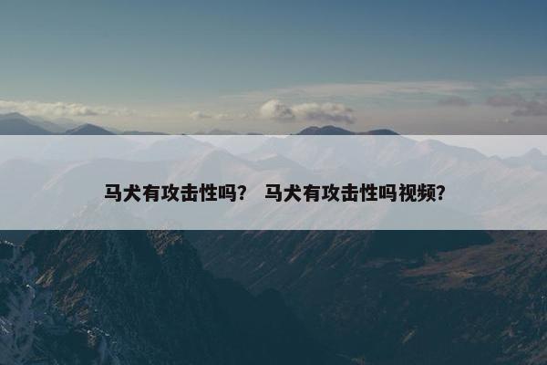 马犬有攻击性吗？ 马犬有攻击性吗视频？