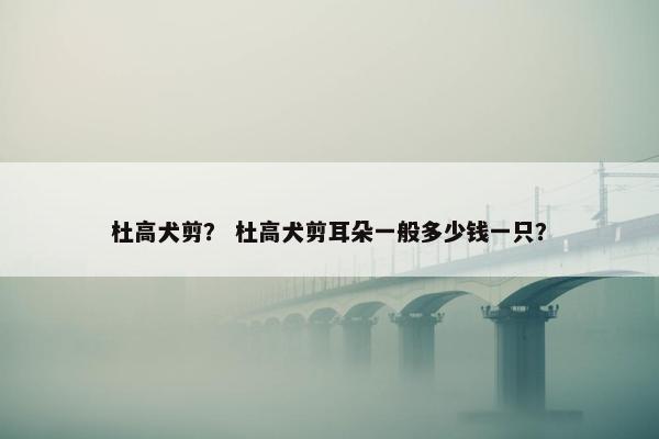 杜高犬剪？ 杜高犬剪耳朵一般多少钱一只？