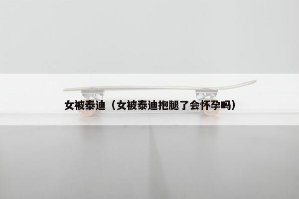 女被泰迪（女被泰迪抱腿了会怀孕吗）
