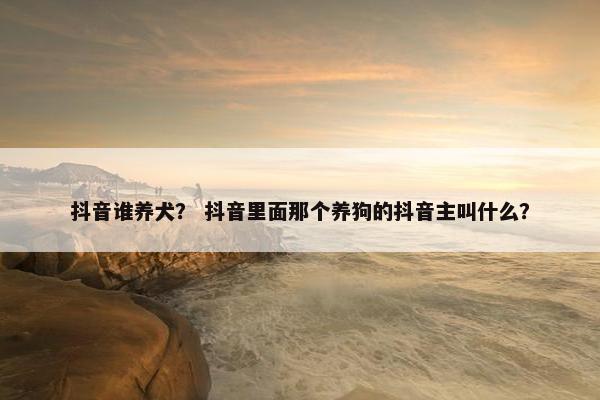 抖音谁养犬？ 抖音里面那个养狗的抖音主叫什么？