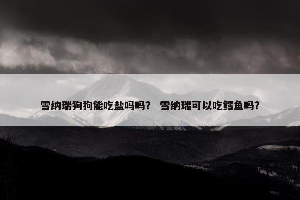雪纳瑞狗狗能吃盐吗吗？ 雪纳瑞可以吃鳕鱼吗？