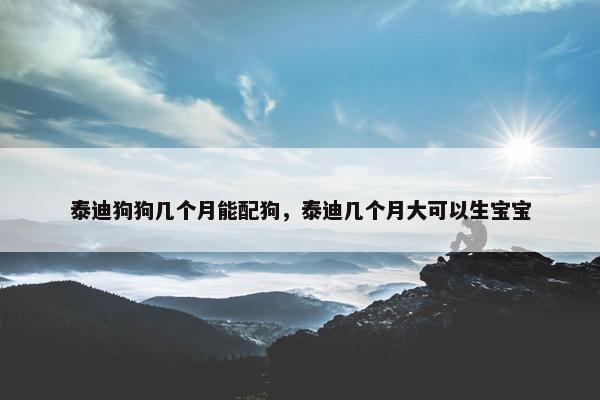 泰迪狗狗几个月能配狗，泰迪几个月大可以生宝宝