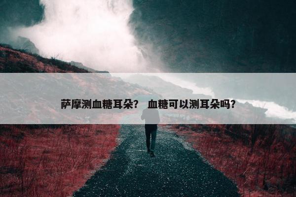 萨摩测血糖耳朵？ 血糖可以测耳朵吗？