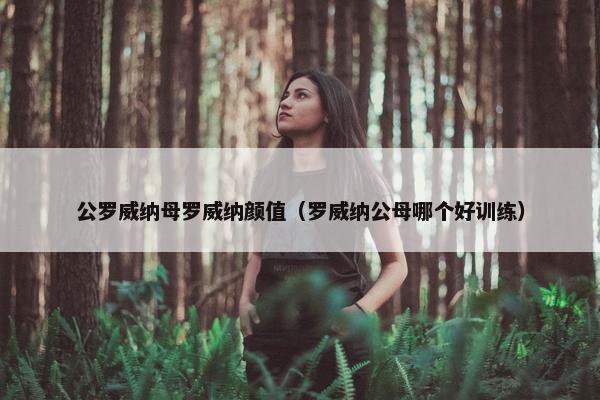 公罗威纳母罗威纳颜值（罗威纳公母哪个好训练）
