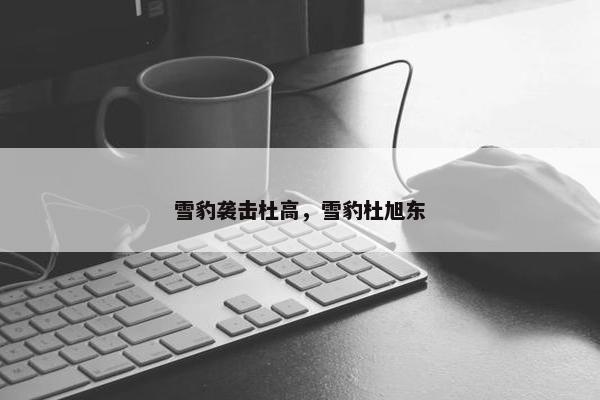 雪豹袭击杜高，雪豹杜旭东