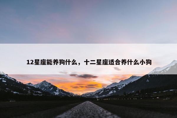 12星座能养狗什么，十二星座适合养什么小狗