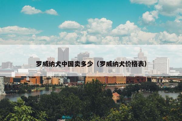 罗威纳犬中国卖多少（罗威纳犬价格表）