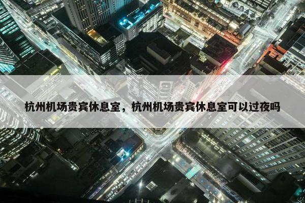 杭州机场贵宾休息室，杭州机场贵宾休息室可以过夜吗