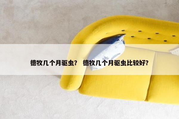 德牧几个月驱虫？ 德牧几个月驱虫比较好？