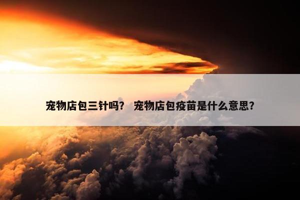 宠物店包三针吗？ 宠物店包疫苗是什么意思？