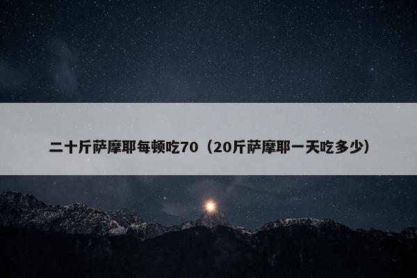 二十斤萨摩耶每顿吃70（20斤萨摩耶一天吃多少）