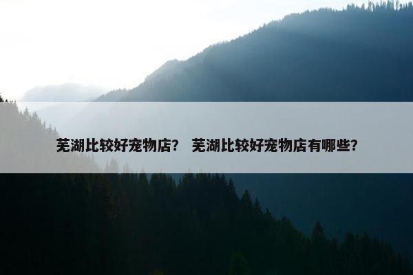 芜湖比较好宠物店？ 芜湖比较好宠物店有哪些？