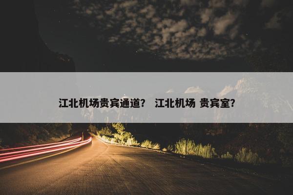 江北机场贵宾通道？ 江北机场 贵宾室？