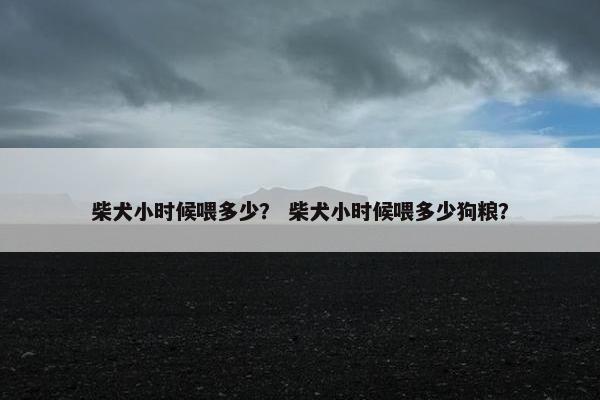柴犬小时候喂多少？ 柴犬小时候喂多少狗粮？