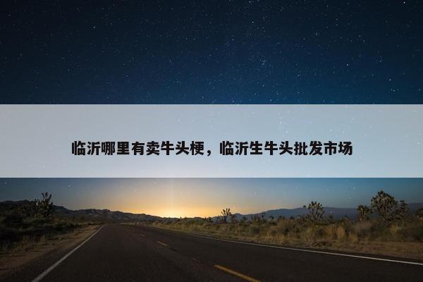 临沂哪里有卖牛头梗，临沂生牛头批发市场