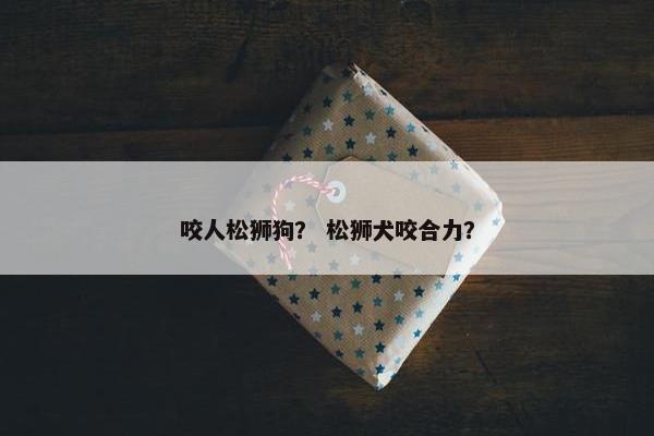 咬人松狮狗？ 松狮犬咬合力？