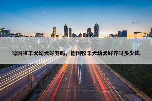 德国牧羊犬幼犬好养吗，德国牧羊犬幼犬好养吗多少钱