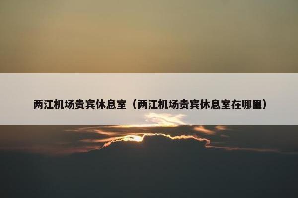 两江机场贵宾休息室（两江机场贵宾休息室在哪里）
