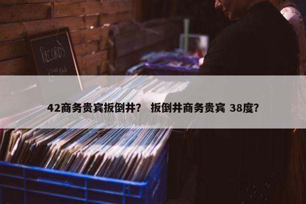 42商务贵宾扳倒井？ 扳倒井商务贵宾 38度？