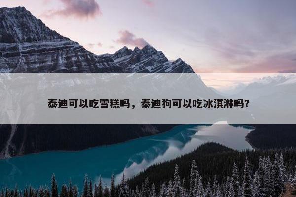 泰迪可以吃雪糕吗，泰迪狗可以吃冰淇淋吗?