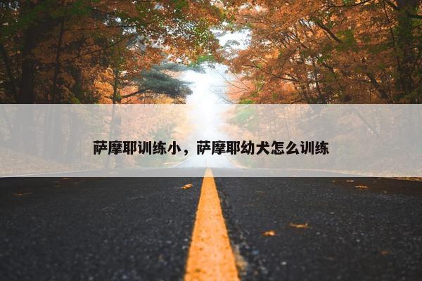 萨摩耶训练小，萨摩耶幼犬怎么训练